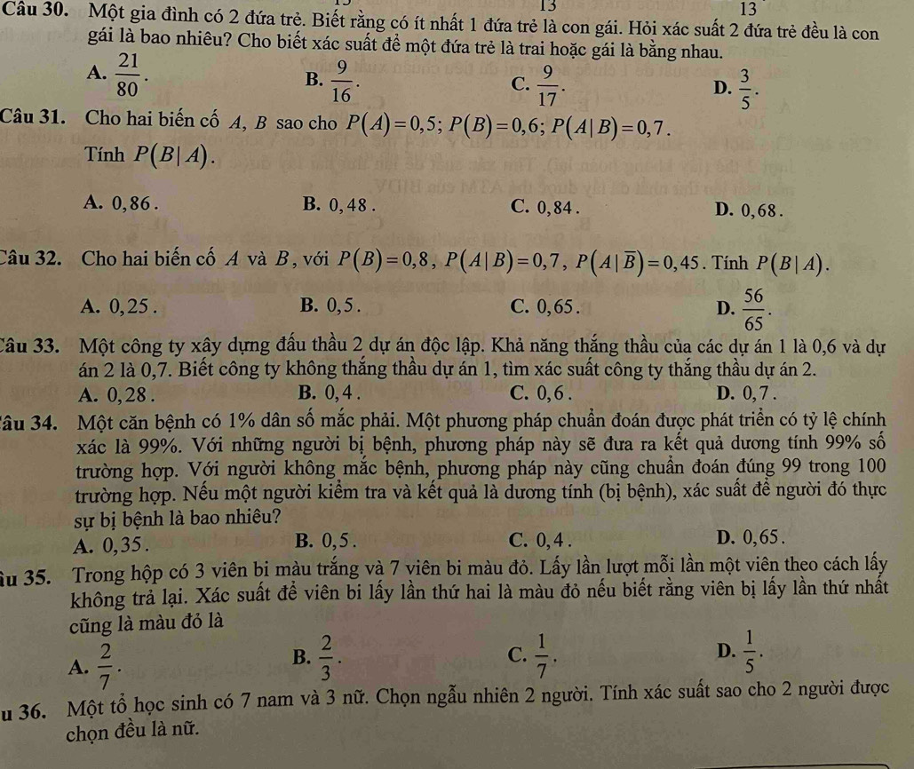 13
13
Câu 30. Một gia đình có 2 đứa trẻ. Biết rằng có ít nhất 1 đứa trẻ là con gái. Hỏi xác suất 2 đứa trẻ đều là con
gái là bao nhiêu? Cho biết xác suất để một đứa trẻ là trai hoặc gái là bằng nhau.
A.  21/80 .  9/16 .
B.
C.  9/17 .  3/5 .
D.
Câu 31. Cho hai biến cố A, B sao cho P(A)=0,5;P(B)=0,6;P(A|B)=0,7.
Tính P(B|A).
A. 0,86 . B. 0, 48 . C. 0, 84 . D. 0,68 .
Câu 32. Cho hai biến cố A và B , với P(B)=0,8,P(A|B)=0,7,P(A|overline B)=0,45. Tính P(B|A).
A. 0, 25 . B. 0, 5 . C. 0, 65 . D.  56/65 .
Câu 33. Một công ty xây dựng đấu thầu 2 dự án độc lập. Khả năng thắng thầu của các dự án 1 là 0,6 và dự
án 2 là 0,7. Biết công ty không thắng thầu dự án 1, tìm xác suất công ty thắng thầu dự án 2.
A. 0, 28 . B. 0, 4 . C. 0, 6 . D. 0, 7 .
3âu 34. Một căn bệnh có 1% dân số mắc phải. Một phương pháp chuẩn đoán được phát triển có tỷ lệ chính
xác là 99%. Với những người bị bệnh, phương pháp này sẽ đưa ra kết quả dương tính 99% số
trường hợp. Với người không mắc bệnh, phương pháp này cũng chuẩn đoán đúng 99 trong 100
trường hợp. Nếu một người kiểm tra và kết quả là dương tính (bị bệnh), xác suất để người đó thực
sự bị bệnh là bao nhiêu?
A. 0,35 . B. 0,5 . C. 0, 4 . D. 0,65 .
ầu 35. Trong hộp có 3 viên bị màu trắng và 7 viên bi màu đỏ. Lấy lần lượt mỗi lần một viên theo cách lấy
không trả lại. Xác suất để viên bi lấy lần thứ hai là màu đỏ nếu biết rằng viên bị lấy lần thứ nhất
cũng là màu đỏ là
A.  2/7 .
B.  2/3 .  1/7 .  1/5 .
C.
D.
u 36. Một tổ học sinh có 7 nam và 3 nữ. Chọn ngẫu nhiên 2 người. Tính xác suất sao cho 2 người được
chọn đều là nữ.