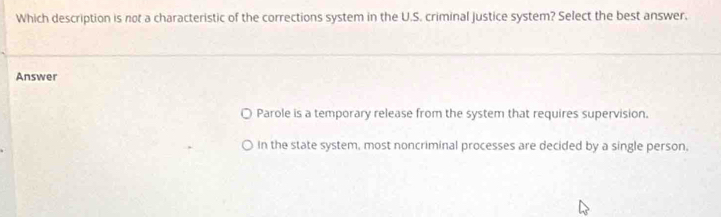 Which description is not a characteristic of the corrections system in the U.S. criminal justice system? Select the best answer.
Answer
Parole is a temporary release from the system that requires supervision.
In the state system, most noncriminal processes are decided by a single person.