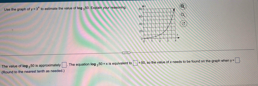 Use the graph of y=3^x to estimate the value of log _350. Explain your reasoning. 
The value of log _350 is approximately □. The equation log _350=x is equivalent to □ =50 , so the value of x needs to be found on the graph when y=□. 
(Round to the nearest tenth as needed.)