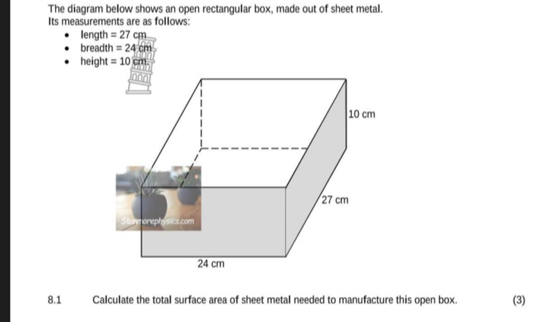 The diagram below shows an open rectangular box, made out of sheet metal. 
Its measurements are as follows: 
Iength =27cm
breadth =24cm
height =10cm
8.1 Calculate the total surface area of sheet metal needed to manufacture this open box. (3)