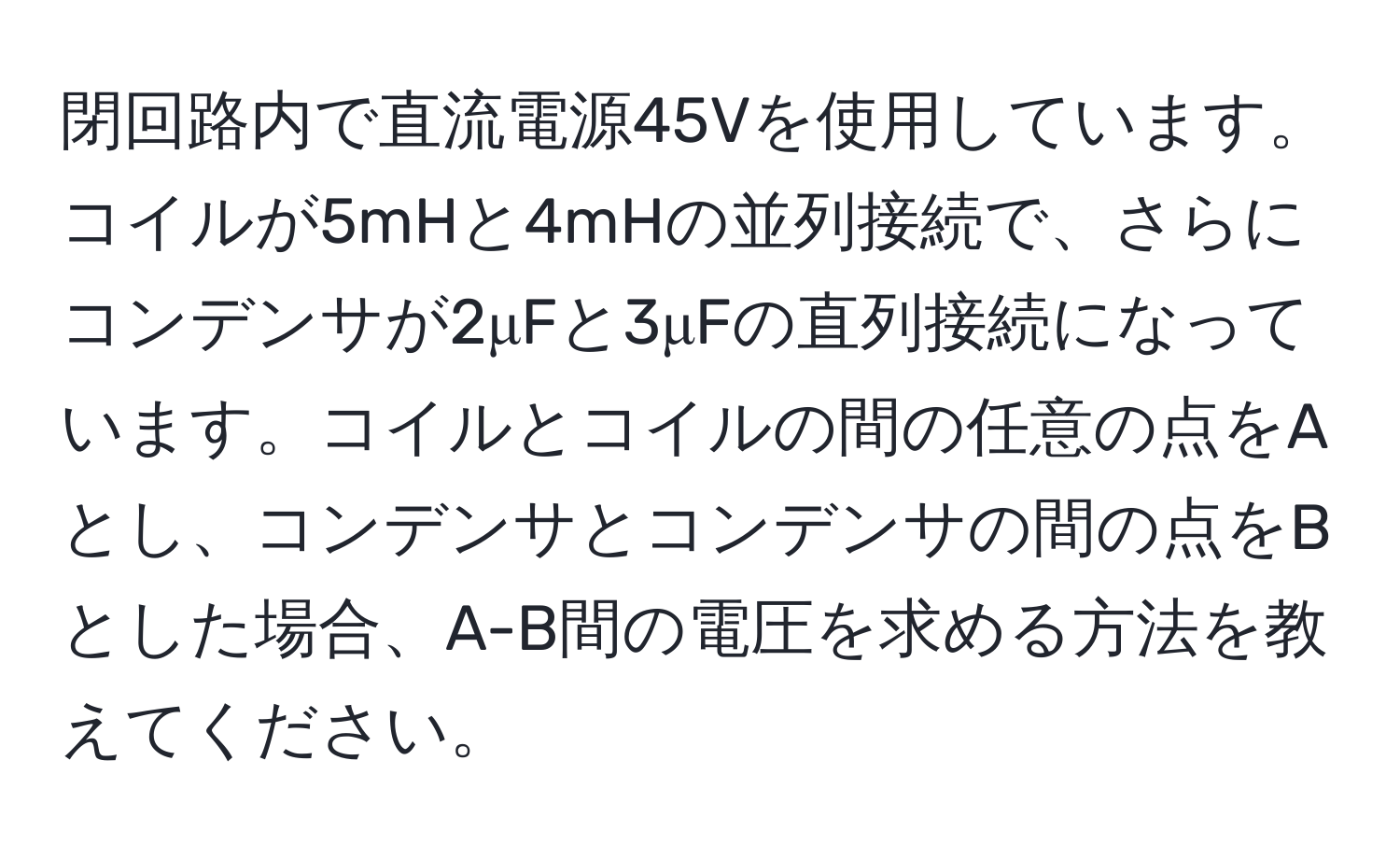 閉回路内で直流電源45Vを使用しています。コイルが5mHと4mHの並列接続で、さらにコンデンサが2μFと3μFの直列接続になっています。コイルとコイルの間の任意の点をAとし、コンデンサとコンデンサの間の点をBとした場合、A-B間の電圧を求める方法を教えてください。