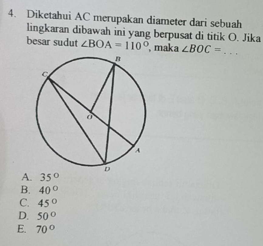 Diketahui AC merupakan diameter dari sebuah
lingkaran dibawah ini yang berpusat di titik O. Jika
besar sudut ∠ BOA=110° , maka ∠ BOC=. _
A. 35°
B. 40°
C. 45°
D. 50°
E. 70°