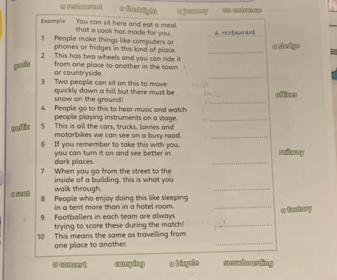 a restaurant a flashlight ajourney an entrance
Example You can sit here and eat a meal
that a cook has made for you.
1 People make things like computers or a restaurant
phones or fridges in this kind of place. _a sledge
2 This has two wheels and you can ride it
goots from one place to another in the town 
_
or countryside.
3 Two people can sit on this to move jt
quickly down a hill but there must be b
snow on the ground! _offices
4 People go to this to hear music and watch
people playing instruments on a stage._
traffic 5 This is all the cars, trucks, lorries and
motorbikes we can see on a busy road._
6 If you remember to take this with you,
you can turn it on and see better in railway
dark places.
_
7 When you go from the street to the
inside of a building, this is what you
walk through.
_
a seat 8 People who enjoy doing this like sleeping
in a tent more than in a hotel room._
9 Footballers in each team are always a factory
trying to score these during the match!_
_
10 This means the same as travelling from
one place to another.
a concert camping a bicycle snowboording