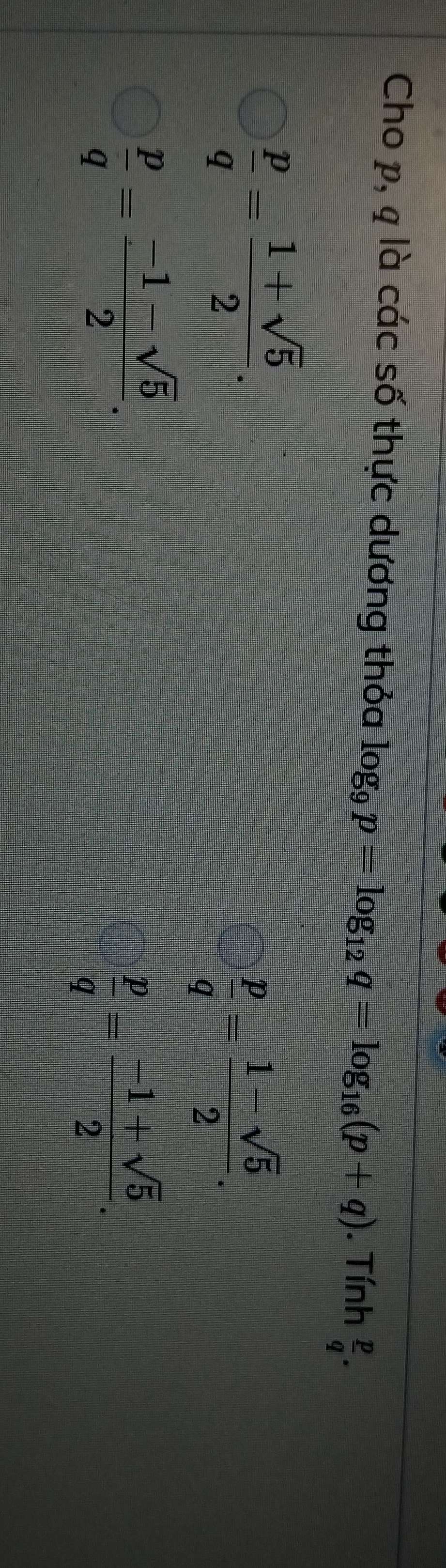 Cho p, q là các số thực dương thỏa log _9p=log _12q=log _16(p+q). Tính  p/q .
 p/q = (1+sqrt(5))/2 .
 p/q = (1-sqrt(5))/2 .
 p/q = (-1-sqrt(5))/2 .
 p/q = (-1+sqrt(5))/2 .