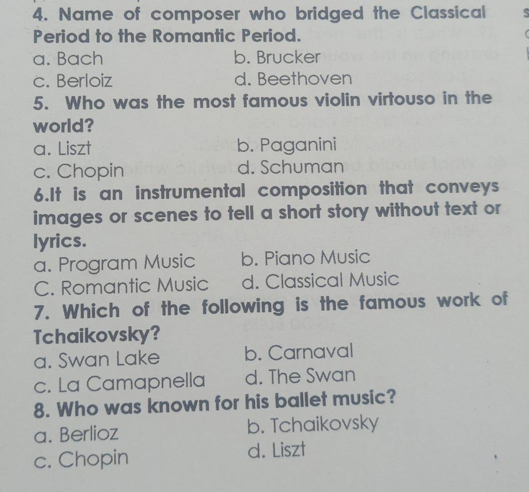 Name of composer who bridged the Classical
Period to the Romantic Period.
a. Bach b. Brucker
c. Berloiz d. Beethoven
5. Who was the most famous violin virtouso in the
world?
a. Liszt b. Paganini
c. Chopin d. Schuman
6.It is an instrumental composition that conveys
images or scenes to tell a short story without text or
lyrics.
a. Program Music b. Piano Music
C. Romantic Music d. Classical Music
7. Which of the following is the famous work of
Tchaikovsky?
a. Swan Lake b. Carnaval
c. La Camapnella d. The Swan
8. Who was known for his ballet music?
a. Berlioz b. Tchaikovsky
c. Chopin d. Liszt