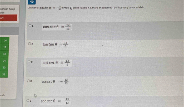 iahkan tutup Diketahui sin sin θ =- 5/13  untuk θ pada kuadran 3, maka trigonometri berikut yang benar adalah ....
uar
AN
A cos cos θ = 12/13 
B tan tan θ = 12/5 
C cot cot θ = 13/5 
3
D csc cθ =- 12/13 
vab
E sec sec θ =- 13/12 