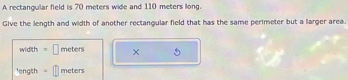 A rectangular field is 70 meters wide and 110 meters long. 
Give the length and width of another rectangular field that has the same perimeter but a larger area.
width = □ meters × 
!ength = meters