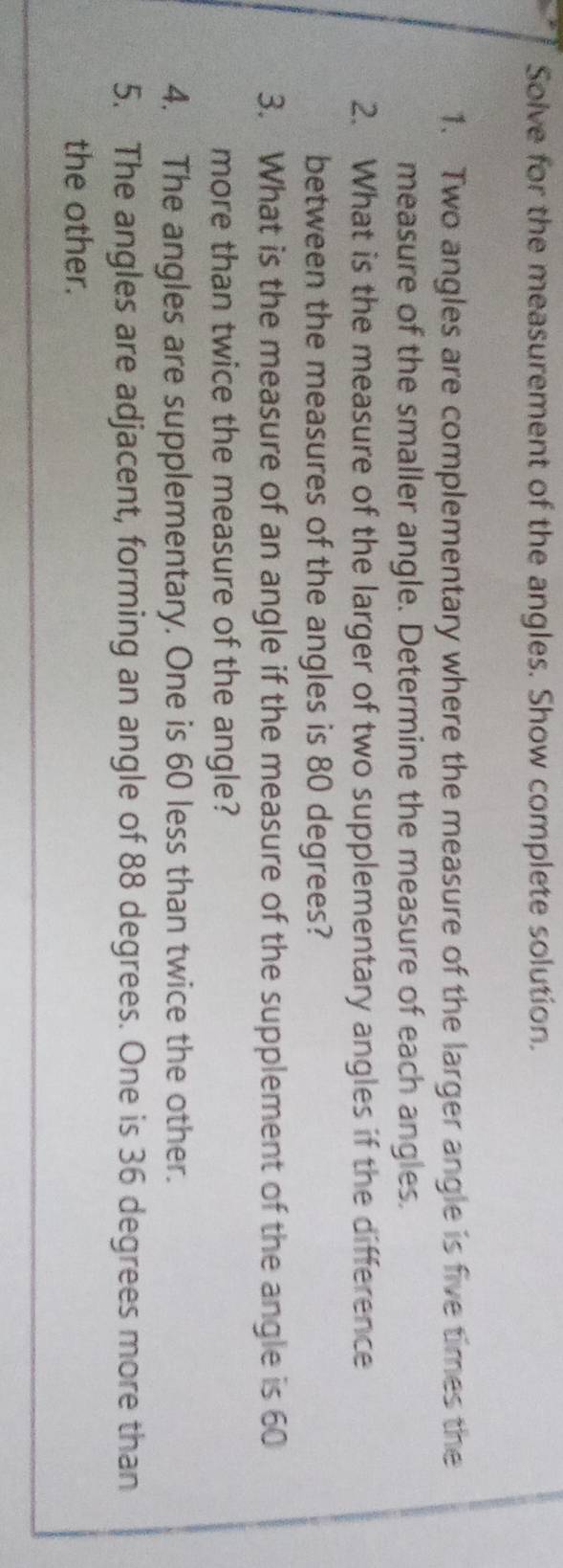 Solve for the measurement of the angles. Show complete solution. 
1. Two angles are complementary where the measure of the larger angle is five times the 
measure of the smaller angle. Determine the measure of each angles. 
2. What is the measure of the larger of two supplementary angles if the difference 
between the measures of the angles is 80 degrees? 
3. What is the measure of an angle if the measure of the supplement of the angle is 60
more than twice the measure of the angle? 
4. The angles are supplementary. One is 60 less than twice the other. 
5. The angles are adjacent, forming an angle of 88 degrees. One is 36 degrees more than 
the other.