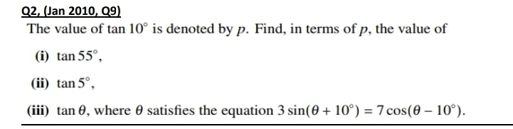 Q2, (Jan 2010, Q9) 
The value of tan 10° is denoted by p. Find, in terms of p, the value of 
(i) tan 55°, 
(ii) tan 5°, 
(iii) tan θ , where θ satisfies the equation 3sin (θ +10°)=7cos (θ -10°).