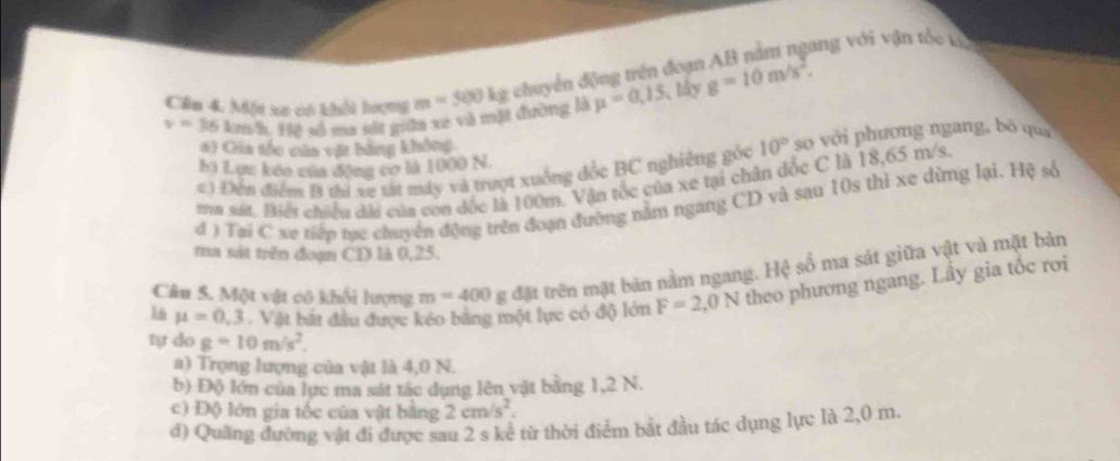 v=36 km/h. Hệ số ma sắt gữa xé và mặt đường là m=500kg chuyển động trên đoạn AB nằm ngang với vận tốc kỳ
Cần 4. Một xe có khổi hượng
mu =0,15 lấy g=10m/s^2.
a) Gia tóc của vật bằng không
c ) Đến điểm B thì xe tát máy và trượt xuồng đốc BC nghiêng gốc 10° so với phương ngang, bō quá
b) Lực kếo của động cơ là 1000 N.
tia sát. Biết chiều dài của con đốc là 100m. Vận tốc của xe tại chân dốc C là 18,65 m/s.
đ ) Tai C xe tiếp tực chuyển động trên đoạn đường nằm ngang CD và sạu 10s thì xe dừng lại. Hệ số
ta sát trên đoạn CD là 0,25.
Câu 5. Một vật có khối lượng m=400 g đặt trên mặt bản nằm ngang. Hệ số ma sát giữa vật và mặt bản
16 mu =0,3. Vật bắt đầu được kéo bằng một lực có độ lớn F=2,0N theo phương ngang. Lây gia tốc rơi
tự do g=10m/s^2.
a) Trọng lượng của vật là 4,0 N.
b) Độ lớn của lực ma sát tác dụng lên vật bằng 1,2 N.
c) Độ lớn gia tốc của vật bằng 2cm/s^2.
d) Quảng đường vật đi được sau 2 s kể từ thời điểm bắt đầu tác dụng lực là 2,0 m.