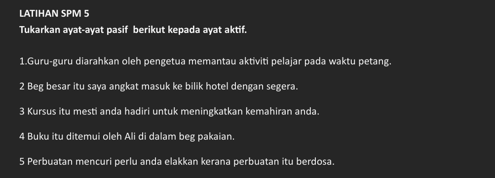 LATIHAN SPM 5 
Tukarkan ayat-ayat pasif berikut kepada ayat aktif. 
1.Guru-guru diarahkan oleh pengetua memantau aktiviti pelajar pada waktu petang. 
2 Beg besar itu saya angkat masuk ke bilik hotel dengan segera. 
3 Kursus itu mesti anda hadiri untuk meningkatkan kemahiran anda.
4 Buku itu ditemui oleh Ali di dalam beg pakaian. 
5 Perbuatan mencuri perlu anda elakkan kerana perbuatan itu berdosa.