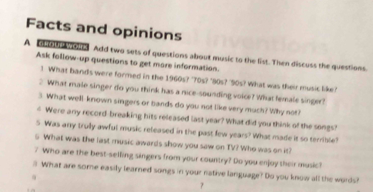 Facts and opinions 
A dsous Wolls Add two sets of questions about music to the list. Then discuss the questions. 
Ask follow-up questions to get more information. 
1 What bands were formed in the 1960s? '70s? '80s? '90s? What was their music like? 
2 What male singer do you think has a nice-sounding voice? What female singer? 
3 What well-known singers or bands do you not like very much? Why not? 
4 Were any record-breaking hits released last year? What did you think of the songs? 
5 Was any truly awful music released in the past few years? What made it so terrible? 
G What was the last music awards show you saw on TV? Who was on it? 
7 Who are the best-selling singers from your country? Do you enjoy their music? 
# What are some easily learned songs in your native language? Do you know all the words?