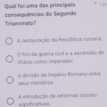 Qual foi uma das principais 1 pc
consequências do Segundo
Triunvirato?
A restauração da República romana.
O fim da guerra civil e a ascensão de
Otávio como imperador.
A divisão do Império Romano entre
seus membros.
A introdução de reformas sociais
significativas.