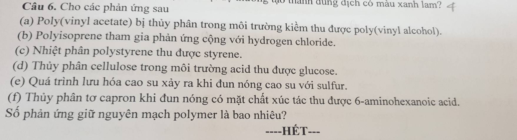 ào thành dung dịch có màu xanh lam? 
Câu 6. Cho các phản ứng sau 
(a) Poly(vinyl acetate) bị thủy phân trong môi trường kiềm thu được poly(vinyl alcohol). 
(b) Polyisoprene tham gia phản ứng cộng với hydrogen chloride. 
(c) Nhiệt phân polystyrene thu được styrene. 
(d) Thủy phân cellulose trong môi trường acid thu được glucose. 
(e) Quá trình lưu hóa cao su xảy ra khi đun nóng cao su với sulfur. 
(f) Thủy phân tơ capron khi đun nóng có mặt chất xúc tác thu được 6 -aminohexanoic acid. 
Số phản ứng giữ nguyên mạch polymer là bao nhiêu? 
---- -HÉT---