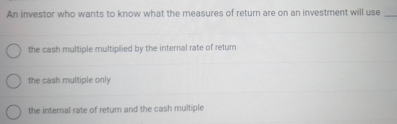 An investor who wants to know what the measures of return are on an investment will use_
the cash multiple multiplied by the internal rate of return
the cash multiple only
the internal rate of return and the cash multiple