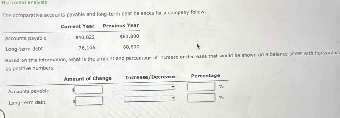 Horizontal analysis 
The comparative accounts payable and long-term debt balances for a company follow. 
Based on this information, what is the amount and percentage of increase or decrease that would be shown on a balance sheet with horizontal 
as positive numbers.