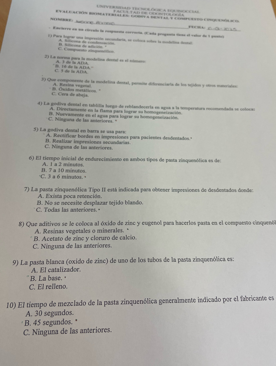 Universidad tecnolódica bqunoccial
PACul tad) de cdonnnol oca
_
Evaluación romateriales: codiva bental y compuesto cenquenólico.
NOMBRE
PDCBK:
- Encierre en un círcnlo la respuenta correcta. (Cada pregunta ticne el vallor de 1 punto)
1) Para lograr una impresión secunderia, se coloca sobre la modelinn destal:
A. Silicons de condenuación.
B. Silicons de adición. '
C. Compussto zinqaenólico.
2) La norma para la modelina dental es el número:
A. 3 de la ADA.
B. 16 de la ADA.“
C. 5 de la ADA.
3) Que componente de la modelina dental, permite diferenciarla de los tejidos y otros materiales:
A. Resina vegetal.
B. Óxidos metálicos. *
C. Cera de abeja.
4) La godiva dental en tablilla luego de reblandecerla en agua a la temperatura recomendada se coloca:
A. Directamente en la flama para lograr su homogeneización.
B. Nuevamente en el agua para lograr su homogeneización.
C. Ninguna de las anteriores. *
5) La godiva dental en barra se usa para:
A. Rectificar bordes en impresiones para pacientes desdentados.
B. Realizar impresiones secundarias.
C. Ninguna de las anteriores.
6) El tiempo inicial de endurecimiento en ambos tipos de pasta zinquenólica es de:
A. 1 a 2 minutos.
B. 7 a 10 minutos.
C. 3 a 6 minutos. •
7) La pasta zinquenólica Tipo II está indicada para obtener impresiones de desdentados donde:
A. Exista poca retención.
B. No se necesite desplazar tejido blando.
C. Todas las anteriores.•
8) Que aditivos se le coloca al óxido de zinc y eugenol para hacerlos pasta en el compuesto cinquenól
A. Resinas vegetales o minerales. *
B. Acetato de zinc y cloruro de calcio.
C. Ninguna de las anteriores.
9) La pasta blanca (oxido de zinc) de uno de los tubos de la pasta zinquenólica es:
A. El catalizador.
B. La base. •
C. El relleno.
10) El tiempo de mezclado de la pasta zinquenólica generalmente indicado por el fabricante es
A. 30 segundos.
B. 45 segundos.   
C. Ninguna de las anteriores.