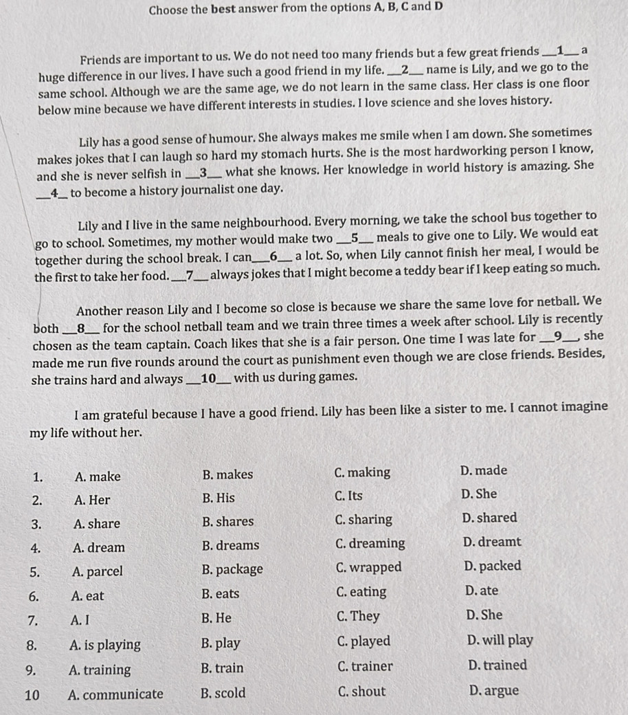 Choose the best answer from the options A, B, C and D
Friends are important to us. We do not need too many friends but a few great friends __1_ ___ a
huge difference in our lives. I have such a good friend in my life. ___2_ name is Lily, and we go to the
same school. Although we are the same age, we do not learn in the same class. Her class is one floor
below mine because we have different interests in studies. I love science and she loves history.
Lily has a good sense of humour. She always makes me smile when I am down. She sometimes
makes jokes that I can laugh so hard my stomach hurts. She is the most hardworking person I know,
and she is never selfish in __3___ what she knows. Her knowledge in world history is amazing. She
_4__  to become a history journalist one day.
Lily and I live in the same neighbourhood. Every morning, we take the school bus together to
go to school. Sometimes, my mother would make two _5_ meals to give one to Lily. We would eat
together during the school break. I can_ 6_ a lot. So, when Lily cannot finish her meal, I would be
the first to take her food._ an 7_ always jokes that I might become a teddy bear if I keep eating so much.
Another reason Lily and I become so close is because we share the same love for netball. We
both _8_ _for the school netball team and we train three times a week after school. Lily is recently
chosen as the team captain. Coach likes that she is a fair person. One time I was late for _9_ , she
made me run five rounds around the court as punishment even though we are close friends. Besides,
she trains hard and always ___ 10_ with us during games.
I am grateful because I have a good friend. Lily has been like a sister to me. I cannot imagine
my life without her.
1. A. make B. makes C. making D. made
2. A. Her B. His C. Its D. She
3. A. share B. shares C. sharing D. shared
4. A. dream B. dreams C. dreaming D. dreamt
5. A. parcel B. package C. wrapped D. packed
6. A. eat B. eats C. eating D. ate
7. A. I B. He C. They D. She
8. A. is playing B. play C. played D. will play
9. A. training B. train C. trainer D. trained
10 A. communicate B. scold C. shout D. argue