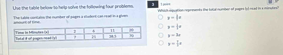 Use the table below to help solve the following four problems. 3 1 point
Which equation represents the total number of pages (y) read in x minutes?
The table contains the number of pages a student can read in a given
y= 2/7 x
amount of time.
y= 1/3 x
y=3x
y= 7/2 x