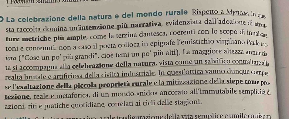 Poemett saramos 
O La celebrazione della natura e del mondo rurale Rispetto a Myricae, in que. 
sta raccolta domina un'intenzione più narrativa, evidenziata dall'adozione di strut- 
ture metriche più ampie, come la terzina dantesca, coerenti con lo scopo di innalzare 
toni e contenuti: non a caso il poeta colloca in epigrafe l’emistichio virgiliano Paulo ma- 
iora (^n "Cose un po' più grandi", cioè temi un po' più alti). La maggiore altezza annuncia- 
ta si accompagna alla celebrazione della natura, vista come un salvifico contraltare alla 
realtà brutale e artificiosa della civiltà industriale. In quest'ottica vanno dunque compre- 
se l'esaltazione della piccola proprietà rurale e la mitizzazione della siepe come pro. 
tezione, reale e metaforica, di un mondo-«nido» ancorato all’immutabile semplicità di 
azioni, riti e pratiche quotidiane, correlati ai cicli delle stagioni. 
t ra figurazione de lla vita semplice e umile corrispon-