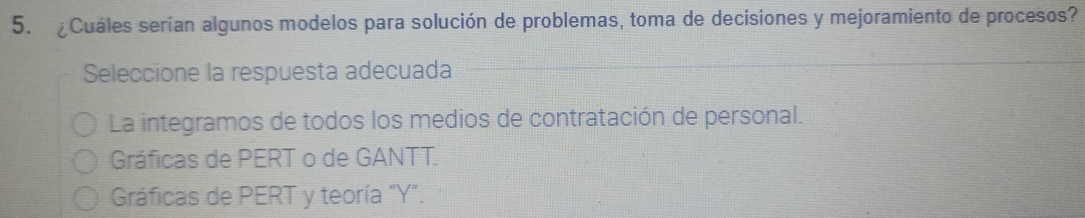 ¿Cuáles serían algunos modelos para solución de problemas, toma de decisiones y mejoramiento de procesos?
Seleccione la respuesta adecuada
La integramos de todos los medios de contratación de personal.
Gráficas de PERT o de GANTT.
Gráficas de PERT y teoría "Y".