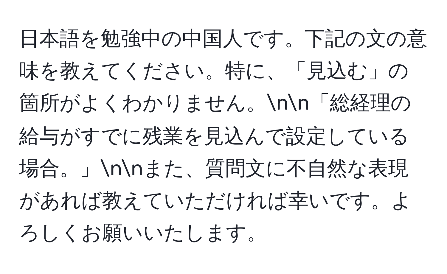 日本語を勉強中の中国人です。下記の文の意味を教えてください。特に、「見込む」の箇所がよくわかりません。nn「総経理の給与がすでに残業を見込んで設定している場合。」nnまた、質問文に不自然な表現があれば教えていただければ幸いです。よろしくお願いいたします。