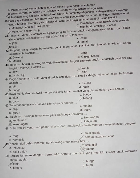 b. tanaman yang menambah keindahan pekarangan rumah atau taman
e tanaman yang sebagian atau seluruh tanamannya digunakan sebagai obat
d. tanaman yang sebagian atau seluruh bagian tanamannya digunakan sebagai pengusir nyamuk
40.Budi daya tanaman obat merupakan suatu cara pengelolaan tanaman sehingga tanaman obat
yang dihasilkan bermutu baik. Salah satu cara budi daya tanaman obat di rumah melalui
a. Membuat jamu dari hasil panen c. Pembibitan dalam rumah kaca sekolah
b. Membuat apotek hidup d. Membuat pembibitan massal
41.Tanaman yang dimanfaatkan bijinya yang berkhasiat untuk menghangatkan badan dan biasa
dimanfaatkan sebagai bumbu sup adalah deskripsi tanaman
a. jahe c. cabe
b lada d. tomat
42.Rimpang yang sangat bermanfaat untuk menambah stamina dan tumbuh di wilayah Korea
adalah jenis tanaman ...
c. Jahe
Ginseng
b. Merica d. Ginkgo biloba
43.Tanaman berikut ini yang banyak dimanfaatkan bagian daunnya untuk menambah produksi ASI
bagi ibu menyusui adalah ...
o.kaluk
a. sawi b. sirih
b. jambu biji
44.Bagian tanaman rosela yang diseduh dan dapat dinikmati sebagai minuman segar berkhasiat
adalah ....
c. batang
a. biji
b. bunga d. buah
45 Kayu manis dan brotowali merupakan jenis tanaman obat yang dimanfaatkan pada bagian ....
a. akar c. bunga
b. daun d. batang
46.Tanaman temulawak banyak ditemukan di daerah ....
c. tundra
a. salju
b. gurun d. tropis
47 Salah satu ciri khas temulawak yaitu dagingnya berwarna ....
a. kehitaman c. kemerahan
b. kekuningan d. kehijauan
48.Di bawah ini yang merupakan khasiat dari temulawak adalah mampu menyembuhkan penyakit
c. sakit kepala
a. mag
b. sembelit d. semua jawaban benar
49. Khasiat dari getah tanaman patah tulang untuk mengobati ....
a. influenza . sakit gigi
b. sakit batuk d. fraktur
50.Bagian tanaman dengan nama latin Annona muricata yang memiliki khasiat untuk melawan
kanker adalah ....
a. daun c. bunga
b. batang d. buah