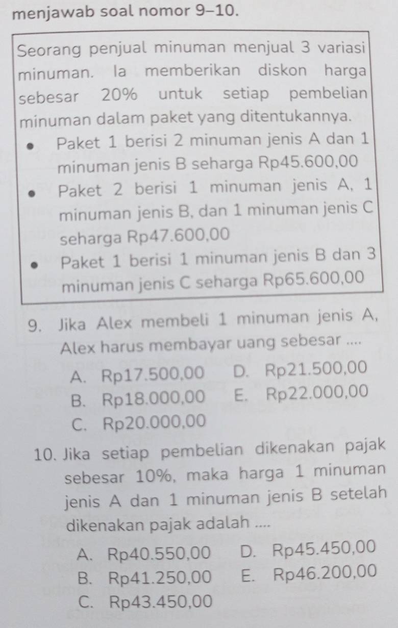 menjawab soal nomor 9-10.
Seorang penjual minuman menjual 3 variasi
minuman. la memberikan diskon harga
sebesar 20% untuk setiap pembelian
minuman dalam paket yang ditentukannya.
Paket 1 berisi 2 minuman jenis A dan 1
minuman jenis B seharga Rp45.600,00
Paket 2 berisi 1 minuman jenis A, 1
minuman jenis B, dan 1 minuman jenis C
seharga Rp47.600,00
Paket 1 berisi 1 minuman jenis B dan 3
minuman jenis C seharga Rp65.600,00
9. Jika Alex membeli 1 minuman jenis A,
Alex harus membayar uang sebesar ....
A. Rp17.500,00 D. Rp21.500,00
B. Rp18.000,00 E. Rp22.000,00
C. Rp20.000,00
10. Jika setiap pembelian dikenakan pajak
sebesar 10%, maka harga 1 minuman
jenis A dan 1 minuman jenis B setelah
dikenakan pajak adalah ....
A. Rp40.550,00 D. Rp45.450,00
B. Rp41.250,00 E. Rp46.200,00
C. Rp43.450,00