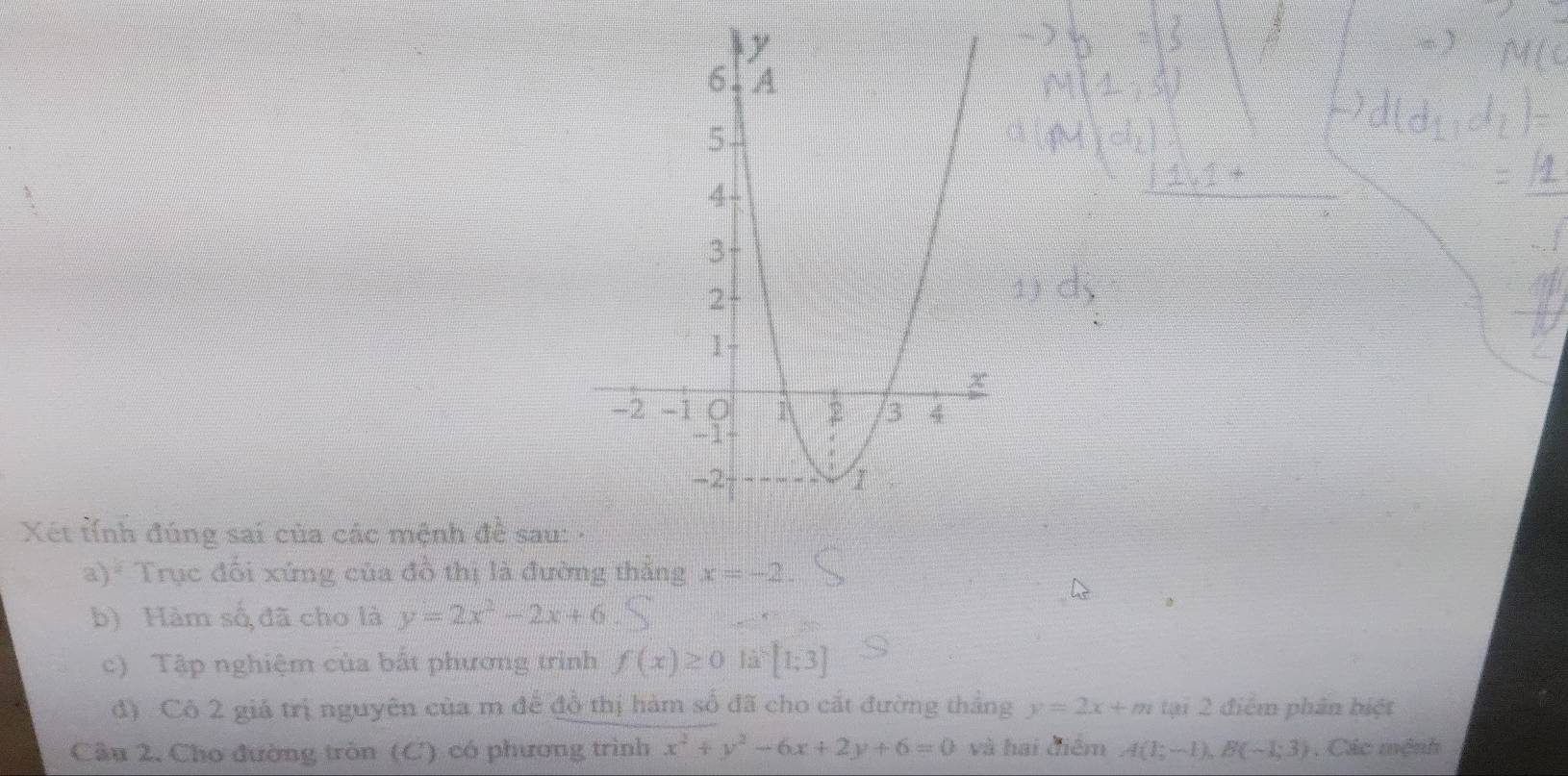 Xét tỉnh đúng sai của các mệnh đề sau: 
a) Trục đối xứng của đồ thị là đường thắng x=-2. 
b) Hàm số đã cho là y=2x^2-2x+6
c) Tập nghiệm của bất phương trình f(x)≥ 0 12^5[1;3]
đ) Cô 2 giá trị nguyên của m để đồ thị hàm số đã cho cắt đường thắng y=2x+m tại 2 điểm phân biệt 
Cầu 2, Cho đường tròn (C) có phương trình x^2+y^2-6x+2y+6=0 và hai điểm A(1;-1), B(-1;3) Các mệnh