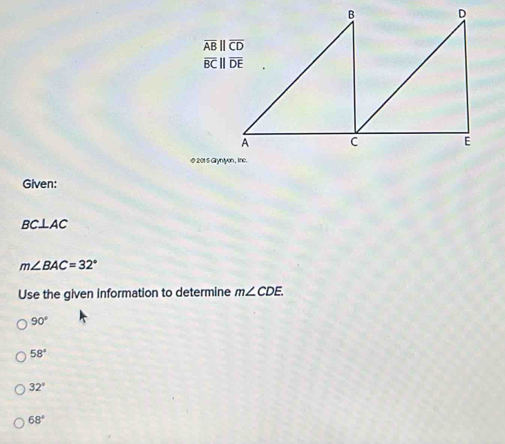 overline ABparallel overline CD
overline BCparallel overline DE
@ 2015 Glynt
Given:
BC⊥ AC
m∠ BAC=32°
Use the given information to determine m∠ CDE.
90°
58°
32°
68°