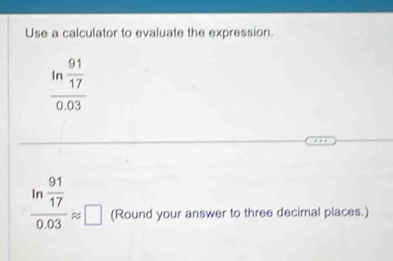 Use a calculator to evaluate the expression.
frac ln  91/17 0.03
frac ln  91/17 0.03approx □ (Round your answer to three decimal places.)