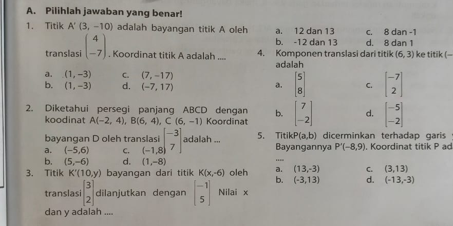 Pilihlah jawaban yang benar!
1. Titik A'(3,-10) adalah bayangan titik A oleh a. 12 dan 13 c. 8 dan -1
b. -12 dan 13 d. 8 dan 1
translasi beginpmatrix 4 -7endpmatrix. Koordinat titik A adalah .... 4. Komponen translasi dari titik (6,3) ke titik (-
adalah
a. (1,-3) C. (7,-17)
b. (1,-3) d. (-7,17) a. beginbmatrix 5 8endbmatrix C. beginbmatrix -7 2endbmatrix
2. Diketahui persegi panjang ABCD dengan b. beginbmatrix 7 -2endbmatrix d. beginbmatrix -5 -2endbmatrix
koodinat A(-2,4), B(6,4), C(6,-1) Koordinat
bayangan D oleh trans 5. TitikP (a,b) dicerminkan terhadap garis
a. (-5,6) C. beginarrayr )slasi (-1,8)endarray beginarrayr -3 7endarray adalah ...
Bayangannya P'(-8,9). Koordinat titik P ad
b. (5,-6) d. (1,-8)....
3. Titik K'(10,y) bayangan dari titik K(x,-6) oleh a. (13,-3) C. (3,13)
b. (-3,13) d. (-13,-3)
translasi beginbmatrix 3 2endbmatrix dilanjutkan dengan beginbmatrix -1 5endbmatrix Nilai x
dan y adalah ....