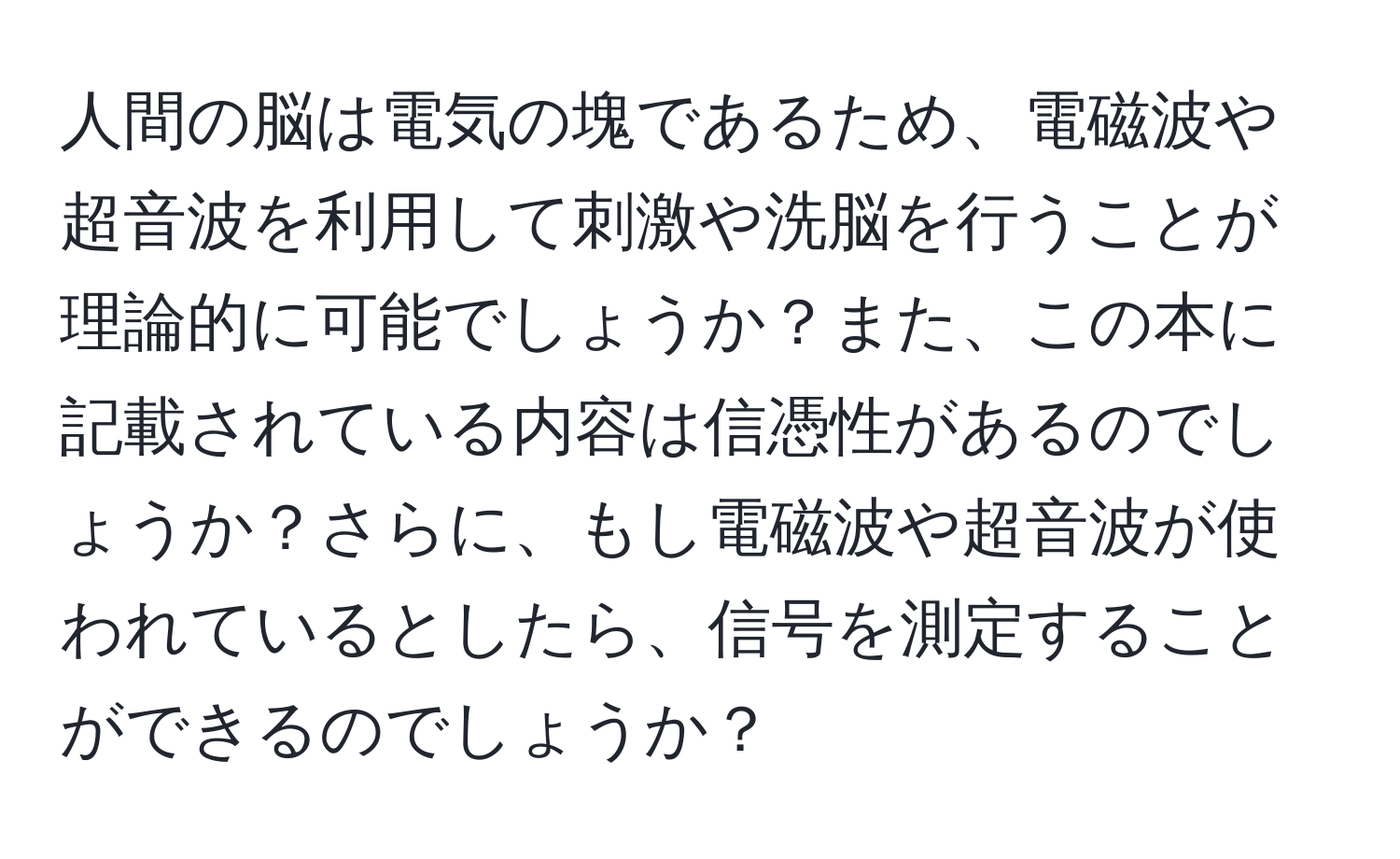 人間の脳は電気の塊であるため、電磁波や超音波を利用して刺激や洗脳を行うことが理論的に可能でしょうか？また、この本に記載されている内容は信憑性があるのでしょうか？さらに、もし電磁波や超音波が使われているとしたら、信号を測定することができるのでしょうか？