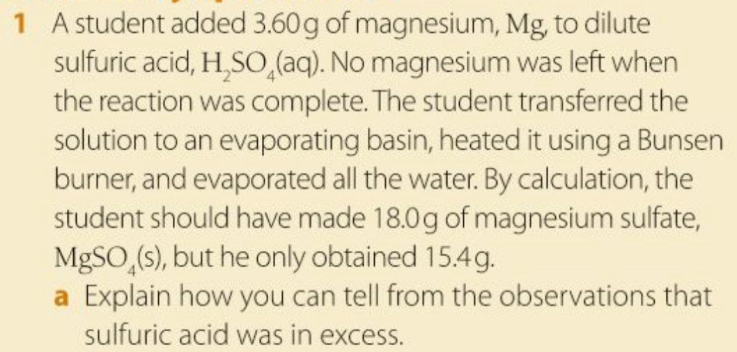 A student added 3.60 g of magnesium, Mg, to dilute 
sulfuric acid, H_2SO_4(aq). No magnesium was left when 
the reaction was complete. The student transferred the 
solution to an evaporating basin, heated it using a Bunsen 
burner, and evaporated all the water. By calculation, the 
student should have made 18.0g of magnesium sulfate,
MgSO_4(s) , but he only obtained 15.4g. 
a Explain how you can tell from the observations that 
sulfuric acid was in excess.