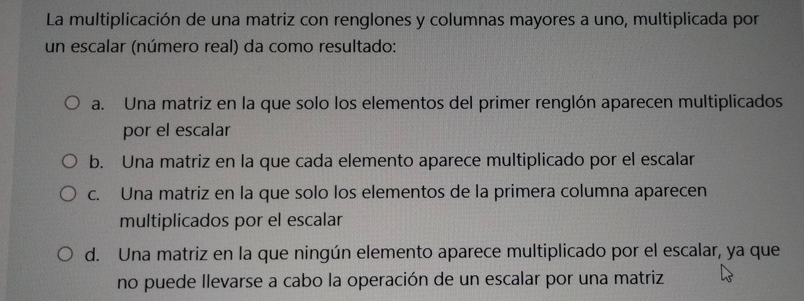 La multiplicación de una matriz con renglones y columnas mayores a uno, multiplicada por
un escalar (número real) da como resultado:
a. Una matriz en la que solo los elementos del primer renglón aparecen multiplicados
por el escalar
b. Una matriz en la que cada elemento aparece multiplicado por el escalar
c. Una matriz en la que solo los elementos de la primera columna aparecen
multiplicados por el escalar
d. Una matriz en la que ningún elemento aparece multiplicado por el escalar, ya que
no puede llevarse a cabo la operación de un escalar por una matriz