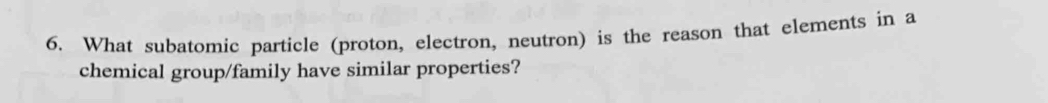 What subatomic particle (proton, electron, neutron) is the reason that elements in a 
chemical group/family have similar properties?