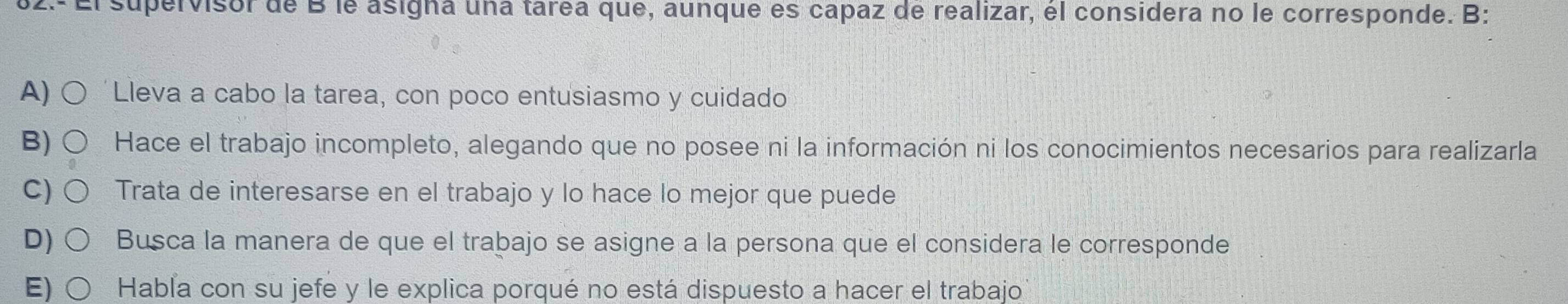 El supervisor de B le asigna una tarea que, aunque es capaz de realizar, él considera no le corresponde. B:
A) Lleva a cabo la tarea, con poco entusiasmo y cuidado
B) Hace el trabajo incompleto, alegando que no posee ni la información ni los conocimientos necesarios para realizarla
C) Trata de interesarse en el trabajo y lo hace lo mejor que puede
D) Busca la manera de que el trabajo se asigne a la persona que el considera le corresponde
E) Habla con su jefe y le explica porqué no está dispuesto a hacer el trabajo