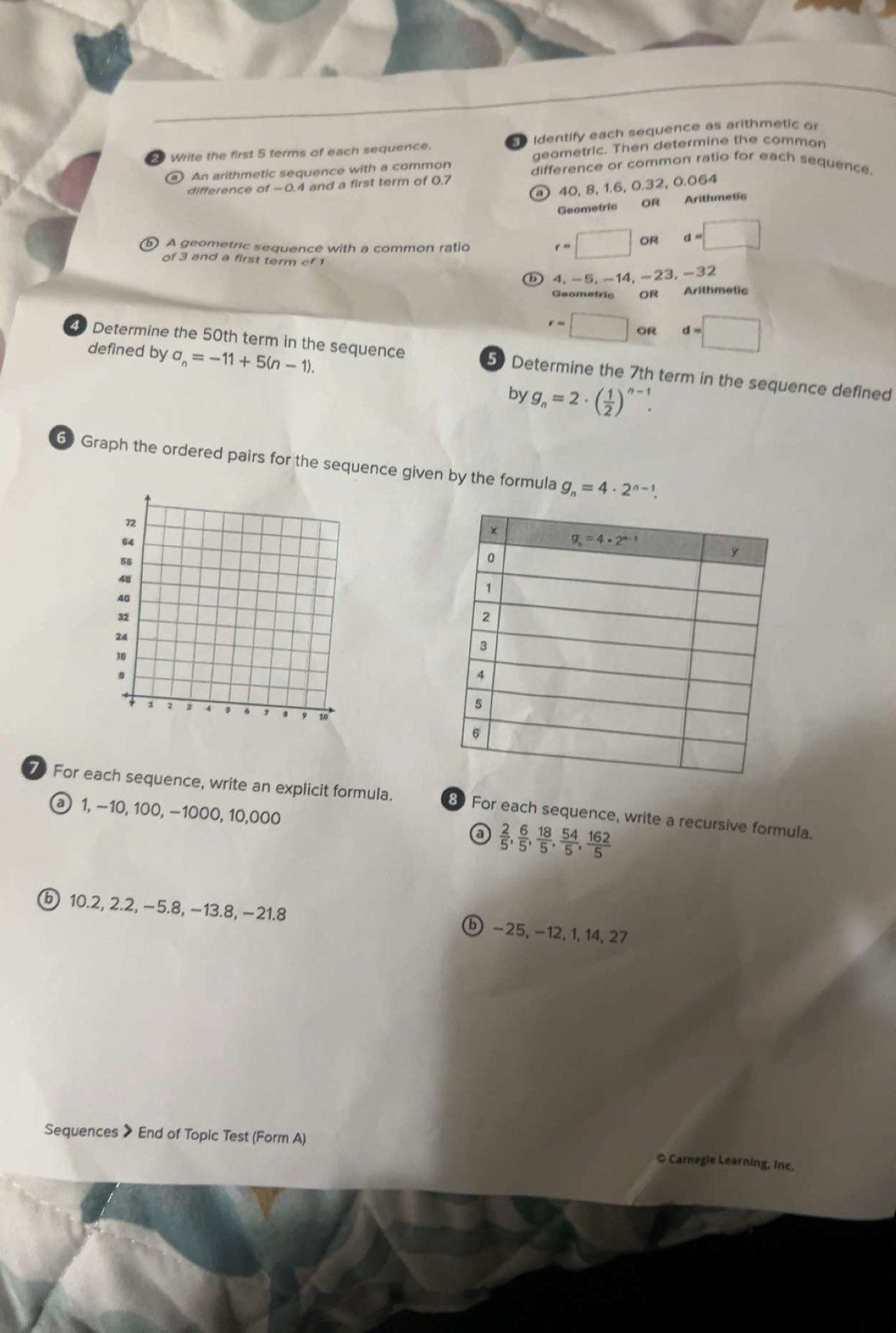 Write the first 5 terms of each sequence.  Identify each sequence as arithmetic or
geometric. Then determine the common
An arithmetic sequence with a common difference or common ratio for each sequence.
difference of-O 4 and a first term of 0.7
o 40, 8, 1.6, 0.32, 0.064
Geometric OR
Arithmetic
⑥ A geometric sequence with a common ratio
of 3 and a first term cf 1
r=□ oR d=□
D 4. −5, −14, −23, −32
Geometric OR Arithmetic
r=□ OR d=□
defined by a_n=-11+5(n-1).
4 Determine the 50th term in the sequence 5 Determine the 7th term in the sequence defined
by g_n=2· ( 1/2 )^n-1.
6 Graph the ordered pairs for the sequence given by the formula g_n=4· 2^(n-1).
For each sequence, write an explicit formula. 8 For each sequence, write a recursive formula.
a 1, −10, 100, −1000, 10,000 a  2/5 , 6/5 , 18/5 , 54/5 , 162/5 
ⓑ 10.2, 2.2, −5.8, −13.8, −21.8 ⓑ −25, −12, 1, 14, 27
Sequences > End of Topic Test (Form A)
© Carnegie Learning, Inc.