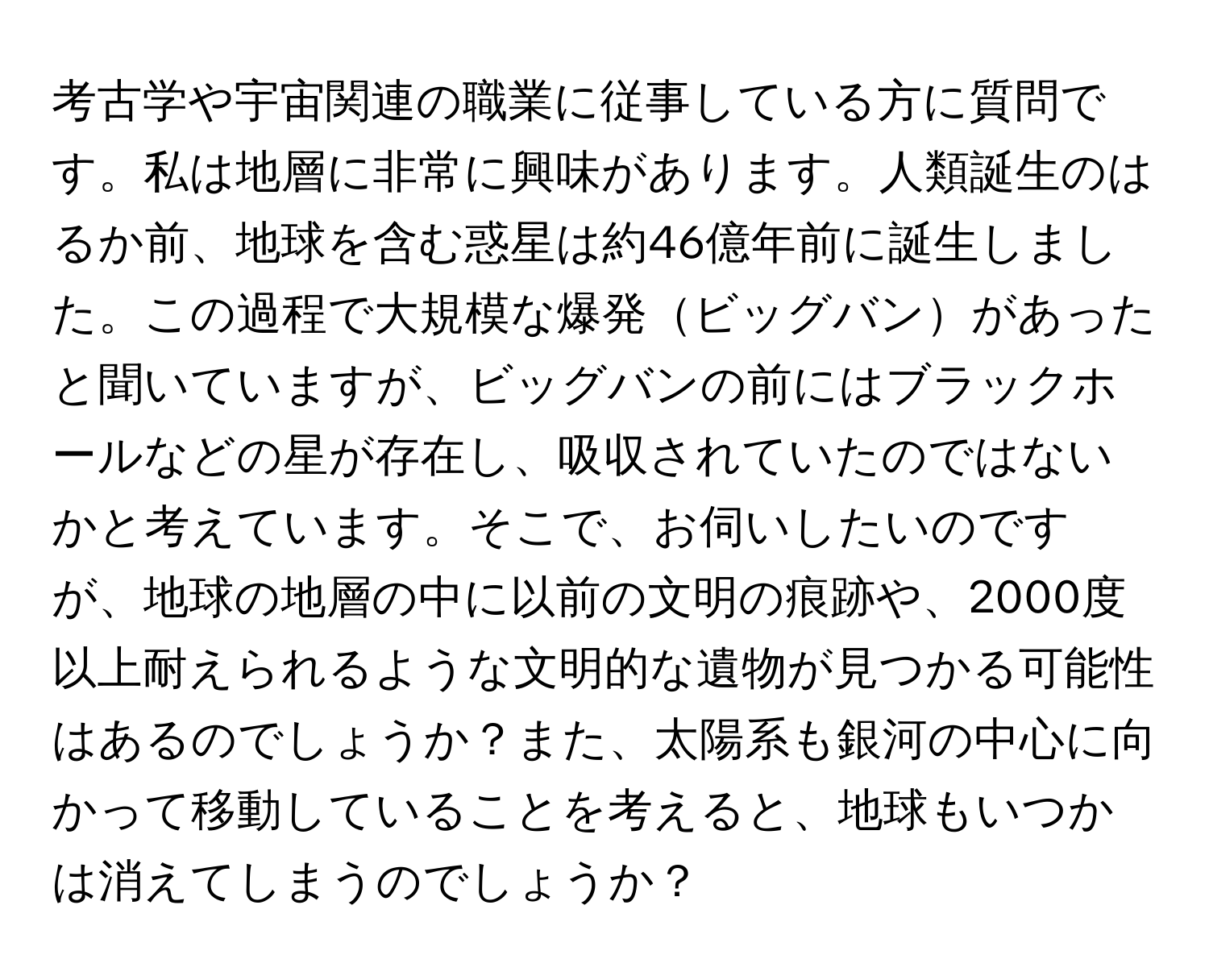 考古学や宇宙関連の職業に従事している方に質問です。私は地層に非常に興味があります。人類誕生のはるか前、地球を含む惑星は約46億年前に誕生しました。この過程で大規模な爆発ビッグバンがあったと聞いていますが、ビッグバンの前にはブラックホールなどの星が存在し、吸収されていたのではないかと考えています。そこで、お伺いしたいのですが、地球の地層の中に以前の文明の痕跡や、2000度以上耐えられるような文明的な遺物が見つかる可能性はあるのでしょうか？また、太陽系も銀河の中心に向かって移動していることを考えると、地球もいつかは消えてしまうのでしょうか？