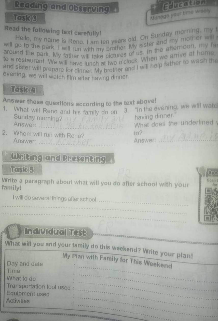 Reading and Observing 
Education 
Task 3 
Manage your time wisely 
Read the following text carefully! 
Hello, my name is Reno. I am ten years old. On Sunday morning, my I 
will go to the park. I will run with my brother. My sister and my mother will 
around the park. My father will take pictures of us. In the afternoon, my fa 
to a restaurant. We will have lunch at two o'clock. When we arrive at home, 
and sister will prepare for dinner. My brother and I will help father to wash the 
evening, we will watch film after having dinner. 
Task 4 
Answer these questions according to the text above! 
1. What will Reno and his family do on 3. “In the evening, we will watc 
Sunday morning? 
having dinner." 
Answer: 
_What does the underlined 
2. Whom will run with Reno? to? 
_ 
Answer: Answer:_ 
Writing and Presenting 
Task 5 Spe 
Scan t 
Write a paragraph about what will you do after school with your for 
family! 
_ 
I will do several things after school. 
_ 
_ 
Individual Test 
What will you and your family do this weekend? Write your plan! 
My Plan with Family for This Weekend 
Day and date 
Time 
_ 
What to do 
_ 
_ 
Transportation tool used : 
_ 
_ 
Equipment used 
_ 
Activities