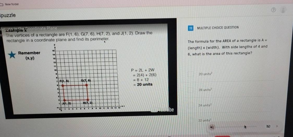 New folder
puzzle
v  ons in the Coordinate Plane MULTIPLE CHOICE QUESTION
15
The vertices of a rectangle are F(1,6),G(7,6),H(7,2) and J(1,2). Draw the
rectangle in a coordinate plane and find its perimeter.
The formula for the AREA of a rectangle is A=
(length) x (width). With side lengths of 4 and
Remember 
6, what is the area of this rectangle?
(x,y)
P=2L+2W
=2(4)+2(6)
20units^2
=8+12
=20 units
28units^2
24units^2
be
22units^2
3