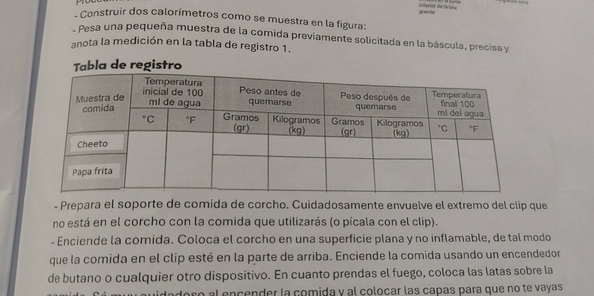 inferior de la lsta
grande
- Construir dos calorímetros como se muestra en la figura:
Pesa una pequeña muestra de la comida previamente solicitada en la báscula, precisa y
anota la medición en la tabla de registro 1.
- Prepara el soporte de comida de corcho. Cuidadosamente envuelve el extremo del clip que
no está en el corcho con la comida que utilizarás (o pícala con el clip).
- Enciende la comida. Coloca el corcho en una superficie plana y no inflamable, de tal modo
que la comida en el clip esté en la parte de arriba. Enciende la comida usando un encendedor
de butano o cualquier otro dispositivo. En cuanto prendas el fuego, coloca las latas sobre la
doso al ençender la comida y al colocar las capas para que no te vayas