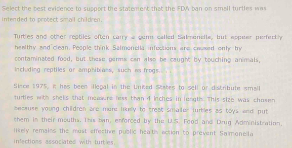 Select the best evidence to support the statement that the FDA ban on small turtles was 
intended to protect small children. 
Turtles and other reptiles often carry a germ called Salmonella, but appear perfectly 
healthy and clean. People think Salmonella infections are caused only by 
contaminated food, but these germs can also be caught by touching animals, 
including reptiles or amphibians, such as frogs.. . . 
Since 1975, it has been illegal in the United States to sell or distribute small 
turtles with shells that measure less than 4 inches in length. This size was chosen 
because young children are more likely to treat smaller turtles as toys and put 
them in their mouths. This ban, enforced by the U.S. Food and Drug Administration, 
likely remains the most effective public health action to prevent Salmonella 
infections associated with turtles.