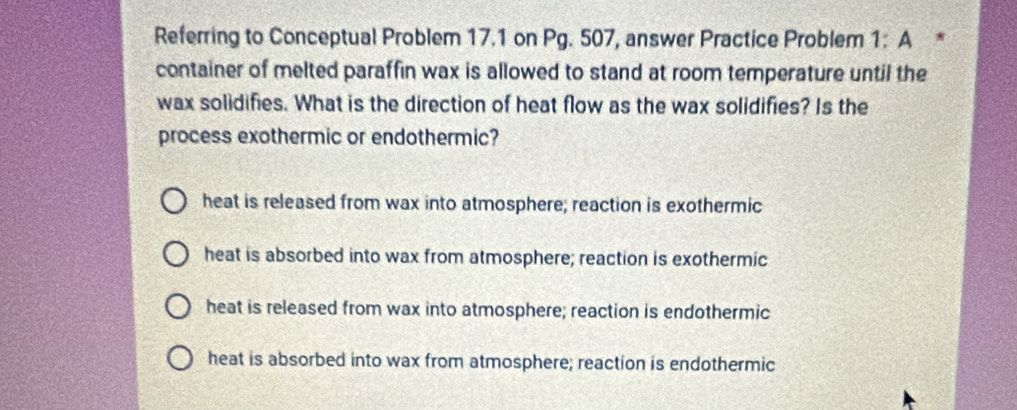 Referring to Conceptual Problem 17.1 on Pg. 507, answer Practice Problem 1:A *
container of melted paraffin wax is allowed to stand at room temperature until the
wax solidifies. What is the direction of heat flow as the wax solidifies? Is the
process exothermic or endothermic?
heat is released from wax into atmosphere; reaction is exothermic
heat is absorbed into wax from atmosphere; reaction is exothermic
heat is released from wax into atmosphere; reaction is endothermic
heat is absorbed into wax from atmosphere; reaction is endothermic