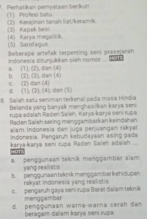 Perhatikan pernyataan berikut!
(1) Profesi batu.
(2) Kerajinan tanah liat/keramik.
(3) Kapak besi.
(4) Karya megalitik.
(5) Sarofagus.
Beberapa artefak terpenting seni prasejarah
Indonesia ditunjukkan oleh nomor HOTS
a. (1), (2), dan (4)
b. (2), (3), dan (4)
c. (2) dan (4)
d. (1), (3), (4), dan (5)
8. Salah satu seniman terkenal pada masa Hindia
Belanda yang banyak menghasilkan karya seni
rupa adalah Raden Saleh. Karya-karya seni rupa
Raden Saleh sering menggambarkan keindahan
alam Indonesia dan juga perjuangan rakyat
Indonesia. Pengaruh kebudayaan asing pada
karya-karya seni rupa Raden Saleh adalah ....
HOTS
a. penggunaan teknik menggambar alam
yang realistis
b. penggunaan teknik menggambar kehidupan
rakyat Indonesia yang realistis
c. pengaruh gaya seni rupa Barat dalam teknik
menggambar
d. penggunaan warna-warna cerah dan
beragam dalam karya seni rupa