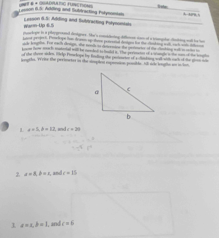 QUADRATIC FUNCTIONS 
Date: 
_ 
Lesson 6.5: Adding and Subtracting Polynomials 
A-APH,1 
Lesson 6.5: Adding and Subtracting Polynomials 
Warm-Up 6.5 
Penclope is a playground designer. She's considering different sizes of a triangular climbing wall for her 
latest project. Penelope has drawn up three potential designs for the climbing wall, each with different 
side lengths. For each design, she needs to determine the perimeter of the climbing wall in order to 
know how much material will be needed to build it. The perimeter of a triangle is the sum of the lengths 
of the three sides. Help Penelope by finding the perimeter of a climbing wall with each of the given side 
lengths. Write the perimeter in the simplest expression possible. All side lengths are in feet. 
1 a=5, b=12 , and c=20
2. a=8, b=x , and c=15
3. a=x, b=1 , and c=6