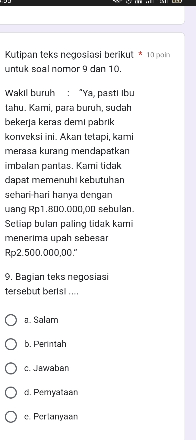 Kutipan teks negosiasi berikut * 10 poin
untuk soal nomor 9 dan 10.
Wakil buruh : “Ya, pasti Ibu
tahu. Kami, para buruh, sudah
bekerja keras demi pabrik
konveksi ini. Akan tetapi, kami
merasa kurang mendapatkan
imbalan pantas. Kami tidak
dapat memenuhi kebutuhan
sehari-hari hanya dengan
uang Rp1.800.000,00 sebulan.
Setiap bulan paling tidak kami
menerima upah sebesar
Rp2.500.000,00."
9. Bagian teks negosiasi
tersebut berisi ....
a. Salam
b. Perintah
c. Jawaban
d. Pernyataan
e. Pertanyaan