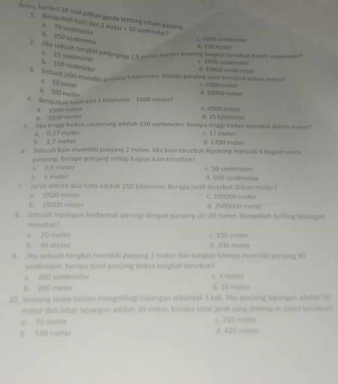 Tentu, berikut 10 soal pilihan ganda tentang satuan panjang
1. Berapakah hasil dari 2 meter + 50 sentimeter?
a. 70 sentimeter
b. 250 sentimeter
c. 2050 sentimeter
d. 250 meter
2. Jika sebuah tongkat panjangnya 1,5 meter berapa panjang tongkat tersebut dalam sentimeter?
a. 15 sentimeter b. 150 sentimeter
c. 1500 sentimeter
d. 15000 sentimeter
3. Sebuah jalan memiliki parjarys 5 kilometer, Berapa panjang jalan tersebut dalam meter?
a. 50 meter
c. 5000 meter
b. 500 meter
d. 50000 meter
4. Serapakah hasil dari 3 kilometer - 1500 meter?
3. 1500 meter c. 4500 meter
b. 2500 meter d. 15 kilometer
5. Jika tinggi badan seseorang adalah 170 sentimeter, berapa tinggi badan tersebut dalam meter?
a. 0, 17 meter c. 17 meter
b. 1,7 meter d. 1700 meter
6. Sebuah kain memiliki panjang 2 meter. Jika kain tersebut dipotong menjadi 4 bagian sama
panjang, berapa panjang setiap bagian kain tersebut?
a 0.5 meter c. 50 sentimeter
b. 5 meter d. 500 sentimeter
7. Jarak antara dua kota adalah 250 kilometer. Berapa jarak tersebut dalam meter?
a. 2500 meter c. 250000 meter
b. 25000 meter d. 2500000 meter
8. Sebuah laparıgan berbentuk persegi dengan panjang sisi 10 meter. Berapakah keliling lapangan
tersebut?
a. 20 meter c. 100 meter
b. 40 meter d. 200 meter
9. Jika sebuah tongkat memiliki panjang 2 meter dan tongkat lainnya memiliki panjang 80
sentimeter, berapa total panjang kedua tongkat tersebut?
a. 280 sentimeter c. 3 meter
b. 280 meter d. 10 meter
10. Seorang siswa berlari mengelilingi lapangan sebanyak 3 kali. Jika panjang lapangan adalah 50
meter dan lebar lapangan adalah 20 meter, berapa total jarak yang ditempuh siswa tersebut?
a. 70 meter c. 210 meter
b. 140 meter d. 42D meter