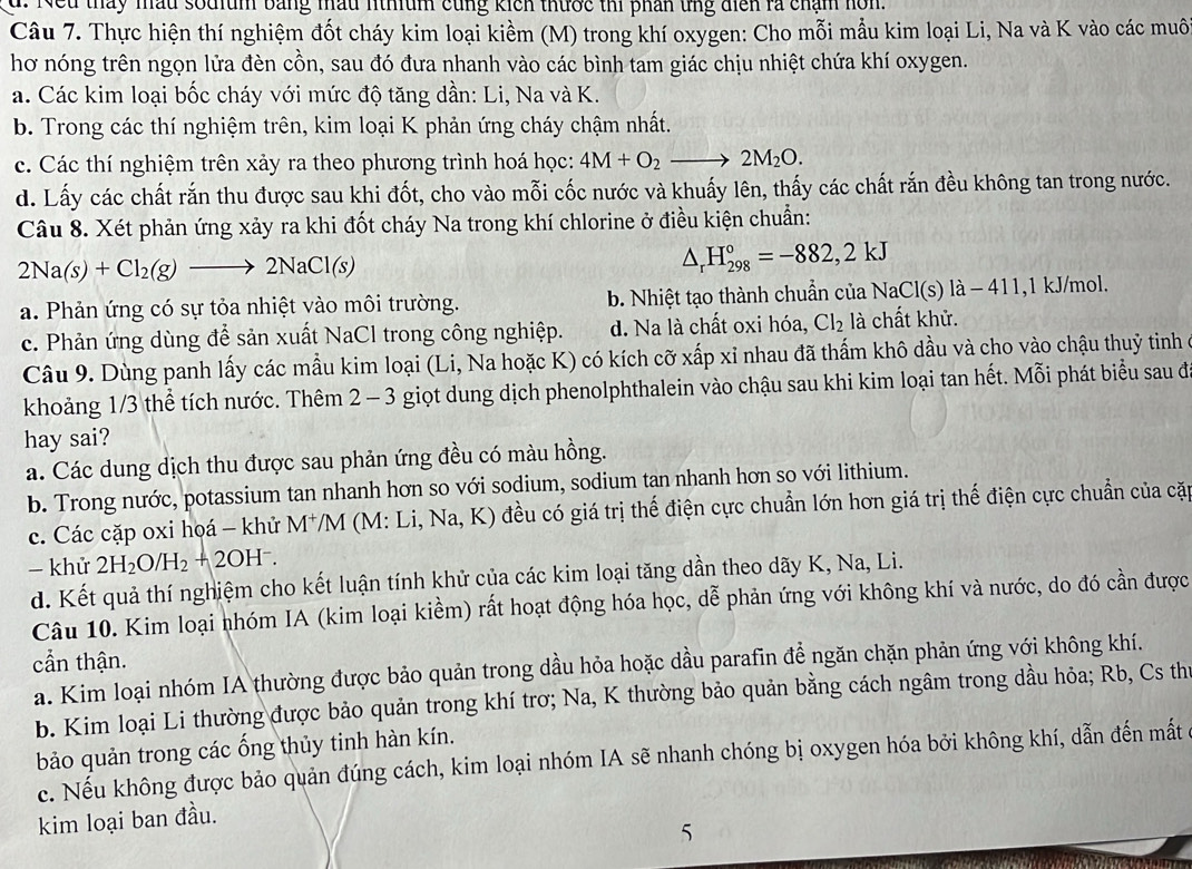 d. Neu tháy mầu sodium bằng mầu nthium cùng kích thước thi phân ứng diển rà chạm hom.
Câu 7. Thực hiện thí nghiệm đốt cháy kim loại kiềm (M) trong khí oxygen: Cho mỗi mẫu kim loại Li, Na và K vào các muôi
hơ nóng trên ngọn lửa đèn cồn, sau đó đưa nhanh vào các bình tam giác chịu nhiệt chứa khí oxygen.
a. Các kim loại bốc cháy với mức độ tăng dần: Li, Na và K.
b. Trong các thí nghiệm trên, kim loại K phản ứng cháy chậm nhất.
c. Các thí nghiệm trên xảy ra theo phương trình hoá học: 4M+O_2to 2M_2O.
d. Lấy các chất rắn thu được sau khi đốt, cho vào mỗi cốc nước và khuấy lên, thấy các chất rắn đều không tan trong nước.
Câu 8. Xét phản ứng xảy ra khi đốt cháy Na trong khí chlorine ở điều kiện chuẩn:
2Na(s)+Cl_2(g)to 2NaCl(s)
△ _rH_(298)°=-882,2kJ
a. Phản ứng có sự tỏa nhiệt vào môi trường. b. Nhiệt tạo thành chuẩn của NaCl(s)la-4 11,1 kJ/mol.
c. Phản ứng dùng để sản xuất NaCl trong công nghiệp. d. Na là chất oxi hóa, Cl_2 là chất khử.
Câu 9. Dùng panh lấy các mẫu kim loại (Li, Na hoặc K) có kích cỡ xấp xỉ nhau đã thấm khô dầu và cho vào chậu thuỷ tinh ở
khoảng 1/3 thể tích nước. Thêm 2 - 3 giọt dung dịch phenolphthalein vào chậu sau khi kim loại tan hết. Mỗi phát biểu sau đ
hay sai?
a. Các dung dịch thu được sau phản ứng đều có màu hồng.
b. Trong nước, potassium tan nhanh hơn so với sodium, sodium tan nhanh hơn so với lithium.
c. Các cặp oxi hoá - khử M*/M (M: Li, Na,K) đều có giá trị thế điện cực chuẩn lớn hơn giá trị thế điện cực chuẩn của cặp
- khử 2H_2O/H_2+2OH^-.
d. Kết quả thí nghiệm cho kết luận tính khử của các kim loại tăng dần theo dãy K, Na, Li.
Câu 10. Kim loại nhóm IA (kim loại kiềm) rất hoạt động hóa học, dễ phản ứng với không khí và nước, do đó cần được
cần thận.
a. Kim loại nhóm IA thường được bảo quản trong dầu hỏa hoặc dầu parafin để ngăn chặn phản ứng với không khí.
b. Kim loại Li thường được bảo quản trong khí trơ; Na, K thường bảo quản bằng cách ngâm trong dầu hỏa; Rb, Cs thứ
bảo quản trong các ống thủy tinh hàn kín.
c. Nếu không được bảo quản đúng cách, kim loại nhóm IA sẽ nhanh chóng bị oxygen hóa bởi không khí, dẫn đến mất
kim loại ban đầu.
5