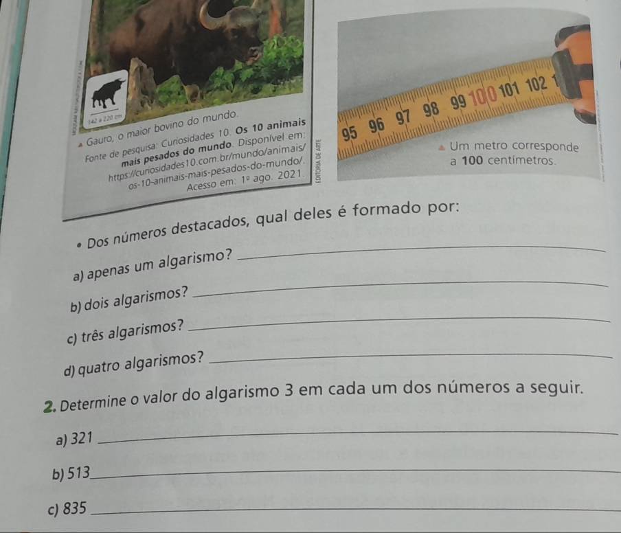 142 é 220 cm
* Gauro, o maior bovino do mundo 
mais pesados do mundo. Disponível em 
Fonte de pesquísa: Curiosidades 10. Os 10 animais 
https://curosidades10.com.br/mundo/animais/ : 
os-10-animais-mais-pesados-do-mundo/ 
Acesso em: 1° ago. 2021 
Dos números destacados, qual deles é formado por: 
_ 
a) apenas um algarismo? 
_ 
b) dois algarismos? 
_ 
c) três algarismos? 
_ 
d) quatro algarismos? 
2. Determine o valor do algarismo 3 em cada um dos números a seguir. 
a) 321
_ 
b) 513
_ 
c) 835 _